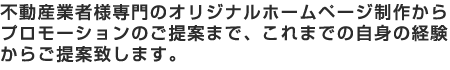 不動産業者様専門のオリジナルホームページ制作からプロモーションのご提案まで、これまでの自身の経験からご提案致します。